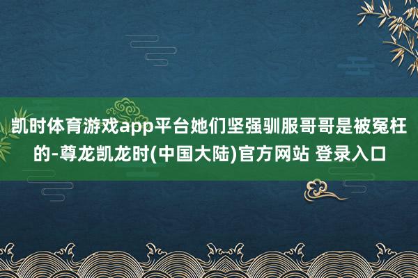 凯时体育游戏app平台她们坚强驯服哥哥是被冤枉的-尊龙凯龙时(中国大陆)官方网站 登录入口